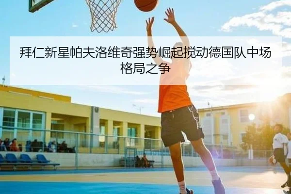 拜仁新星帕夫洛维奇强势崛起搅动德国队中场格局之争