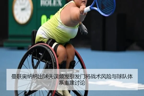 曼联奥纳纳出球失误频发引发门将战术风险与球队体系重建讨论