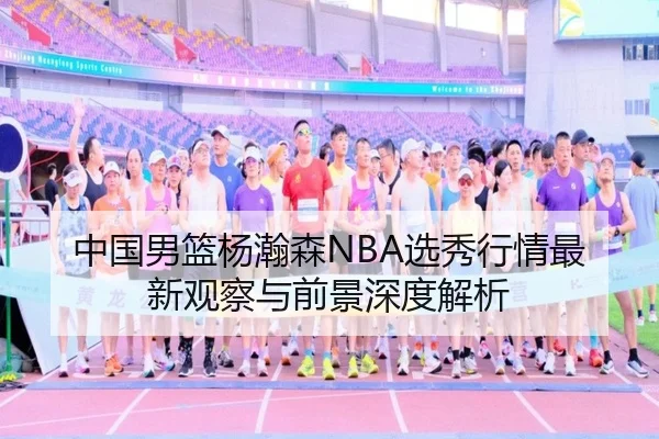 中国男篮杨瀚森NBA选秀行情最新观察与前景深度解析