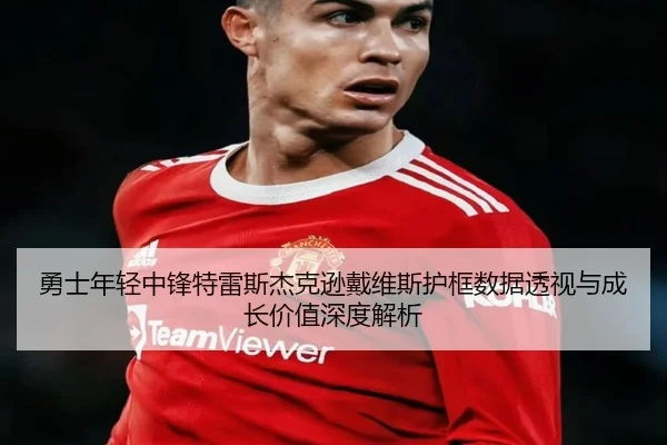 勇士年轻中锋特雷斯杰克逊戴维斯护框数据透视与成长价值深度解析