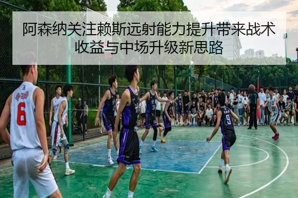阿森纳关注赖斯远射能力提升带来战术收益与中场升级新思路