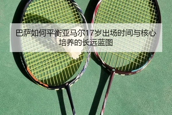 巴萨如何平衡亚马尔17岁出场时间与核心培养的长远蓝图