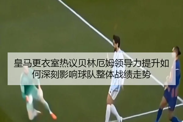 皇马更衣室热议贝林厄姆领导力提升如何深刻影响球队整体战绩走势