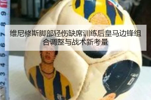 维尼修斯脚部轻伤缺席训练后皇马边锋组合调整与战术新考量