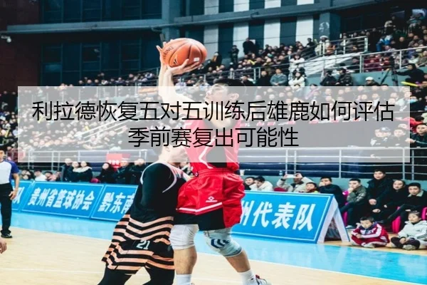利拉德恢复五对五训练后雄鹿如何评估季前赛复出可能性