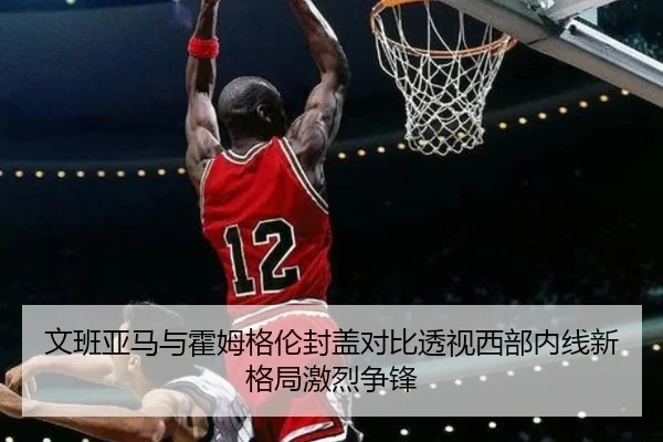 文班亚马与霍姆格伦封盖对比透视西部内线新格局激烈争锋